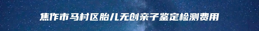 焦作市马村区胎儿无创亲子鉴定检测费用