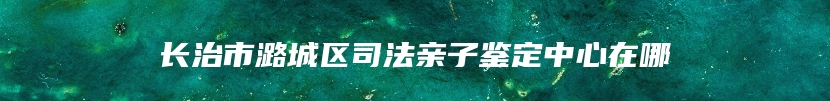 长治市潞城区司法亲子鉴定中心在哪