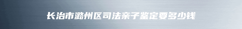 长治市潞州区司法亲子鉴定要多少钱