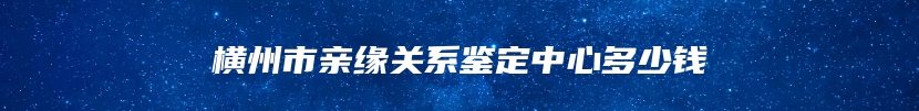 横州市亲缘关系鉴定中心多少钱