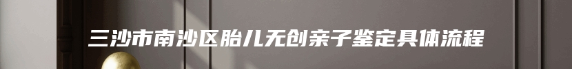 三沙市南沙区胎儿无创亲子鉴定具体流程