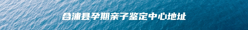 合浦县孕期亲子鉴定中心地址