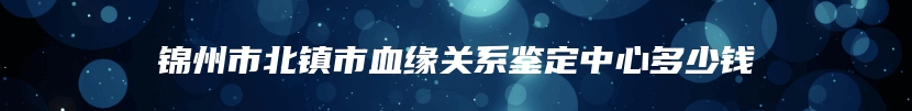 锦州市北镇市血缘关系鉴定中心多少钱