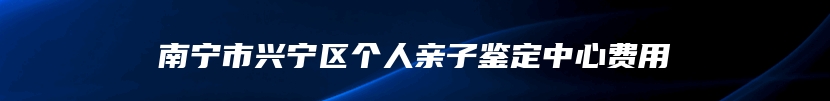 南宁市兴宁区个人亲子鉴定中心费用