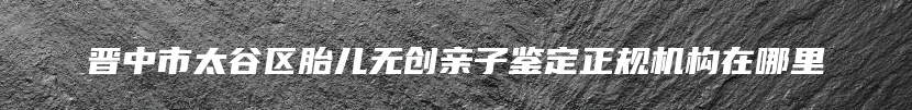 晋中市太谷区胎儿无创亲子鉴定正规机构在哪里