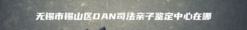 无锡市锡山区DAN司法亲子鉴定中心在哪
