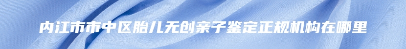 内江市市中区胎儿无创亲子鉴定正规机构在哪里