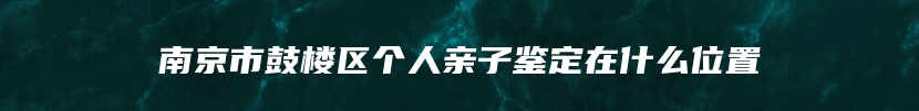 南京市鼓楼区个人亲子鉴定在什么位置