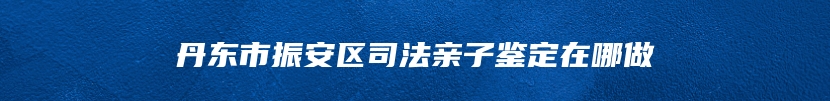 丹东市振安区司法亲子鉴定在哪做