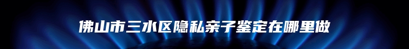佛山市三水区隐私亲子鉴定在哪里做