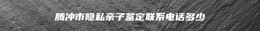 腾冲市隐私亲子鉴定联系电话多少