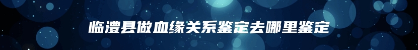临澧县做血缘关系鉴定去哪里鉴定