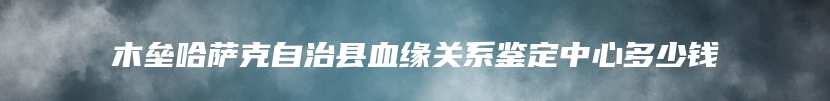 木垒哈萨克自治县血缘关系鉴定中心多少钱