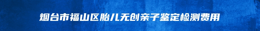 烟台市福山区胎儿无创亲子鉴定检测费用