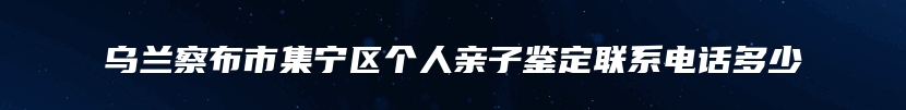 乌兰察布市集宁区个人亲子鉴定联系电话多少