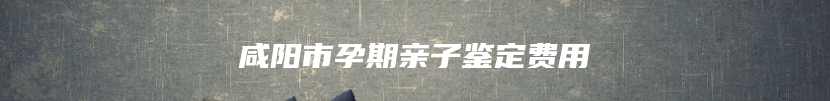 咸阳市孕期亲子鉴定费用