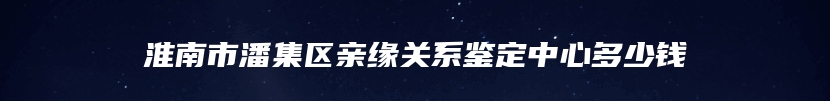 淮南市潘集区亲缘关系鉴定中心多少钱