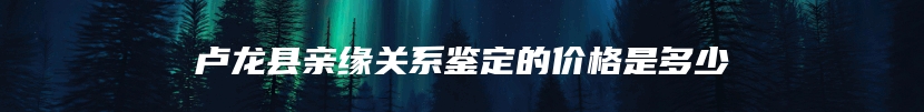 卢龙县亲缘关系鉴定的价格是多少