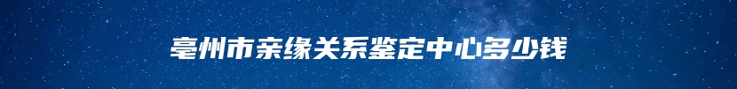 亳州市亲缘关系鉴定中心多少钱