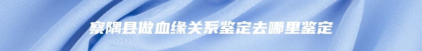 察隅县做血缘关系鉴定去哪里鉴定