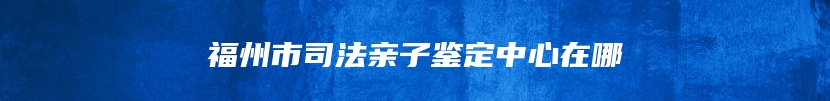 福州市司法亲子鉴定中心在哪