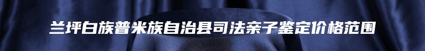 兰坪白族普米族自治县司法亲子鉴定价格范围