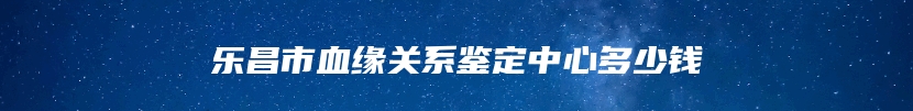 乐昌市血缘关系鉴定中心多少钱