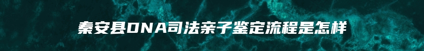 秦安县DNA司法亲子鉴定流程是怎样