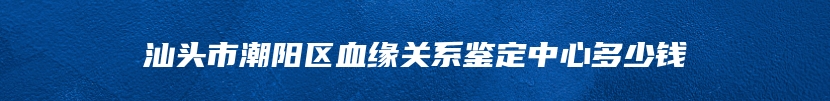 汕头市潮阳区血缘关系鉴定中心多少钱