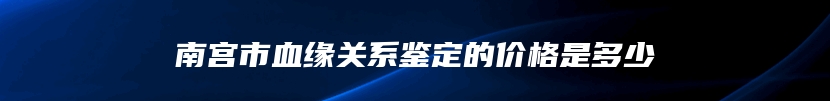 南宫市血缘关系鉴定的价格是多少