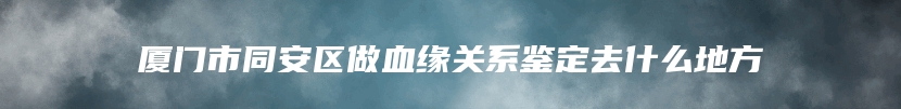 厦门市同安区做血缘关系鉴定去什么地方