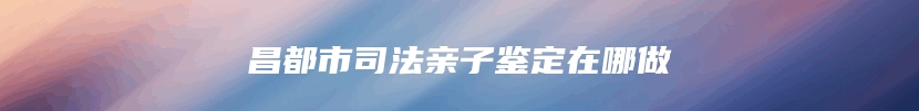 昌都市司法亲子鉴定在哪做