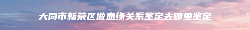 大同市新荣区做血缘关系鉴定去哪里鉴定