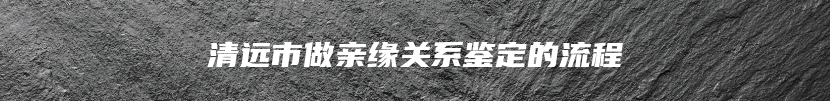 清远市做亲缘关系鉴定的流程