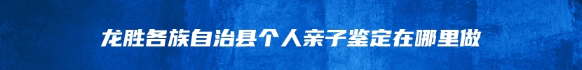 龙胜各族自治县个人亲子鉴定在哪里做