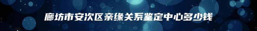 廊坊市安次区亲缘关系鉴定中心多少钱