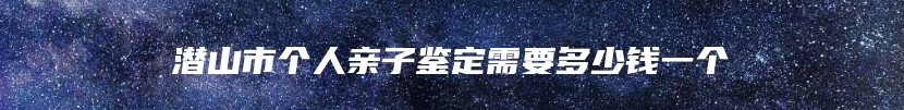 潜山市个人亲子鉴定需要多少钱一个