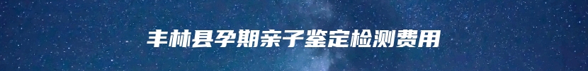 丰林县孕期亲子鉴定检测费用