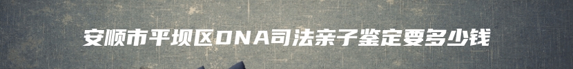 安顺市平坝区DNA司法亲子鉴定要多少钱