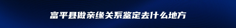 富平县做亲缘关系鉴定去什么地方