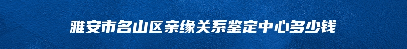 雅安市名山区亲缘关系鉴定中心多少钱