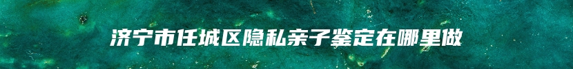 济宁市任城区隐私亲子鉴定在哪里做