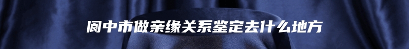 阆中市做亲缘关系鉴定去什么地方