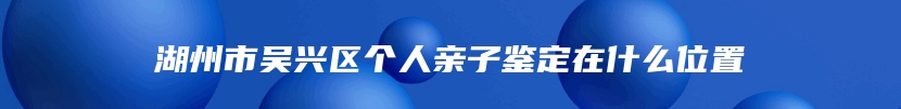 湖州市吴兴区个人亲子鉴定在什么位置