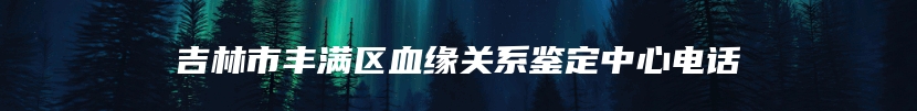 吉林市丰满区血缘关系鉴定中心电话