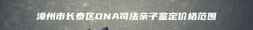 漳州市长泰区DNA司法亲子鉴定价格范围