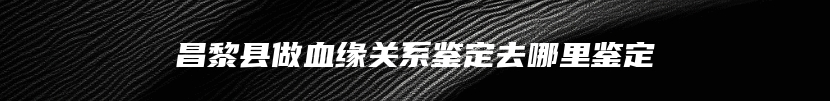 昌黎县做血缘关系鉴定去哪里鉴定