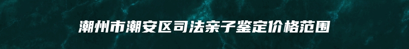 潮州市潮安区司法亲子鉴定价格范围
