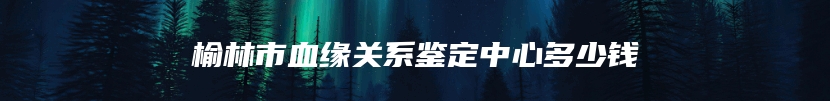 榆林市血缘关系鉴定中心多少钱