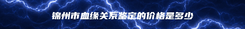 锦州市血缘关系鉴定的价格是多少